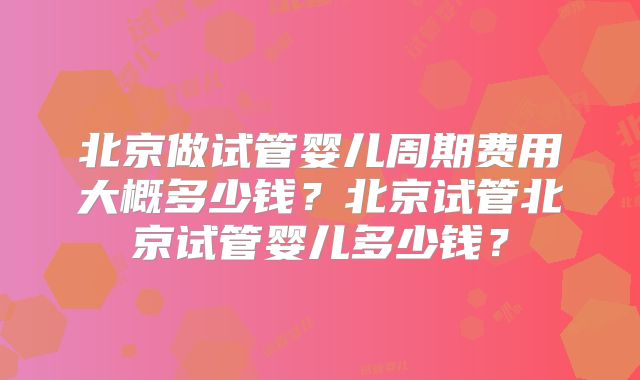 北京做试管婴儿周期费用大概多少钱？北京试管北京试管婴儿多少钱？