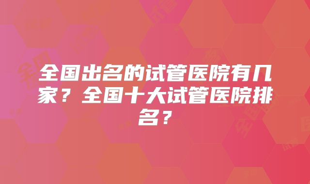 全国出名的试管医院有几家?全国十大试管医院排名?