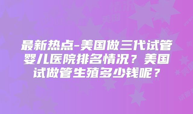 最新热点-美国做三代试管婴儿医院排名情况?美国试做管生殖多少钱呢?