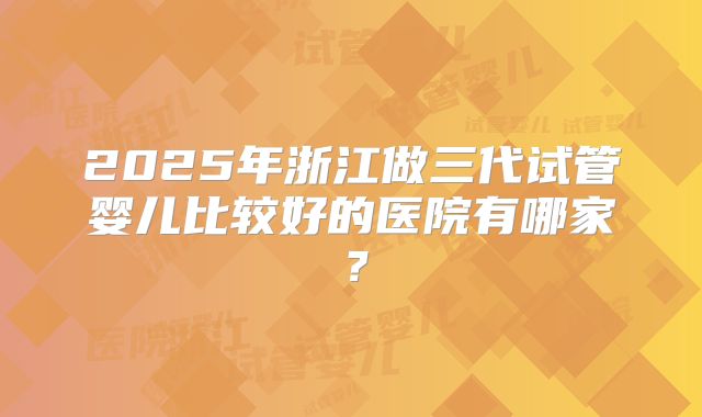 2025年浙江做三代试管婴儿比较好的医院有哪家?