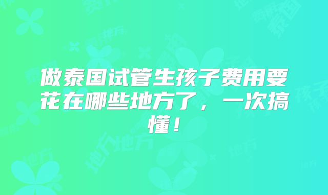 做泰国试管生孩子费用要花在哪些地方了，一次搞懂！