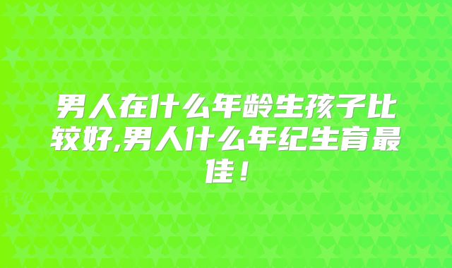 男人在什么年龄生孩子比较好,男人什么年纪生育最佳！