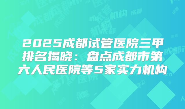 2025成都试管医院三甲排名揭晓:盘点成都市第六人民医院等5家实力机构