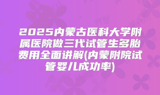 2025内蒙古医科大学附属医院做三代试管生多胎费用全面讲解(内蒙附院试管婴儿成功率)
