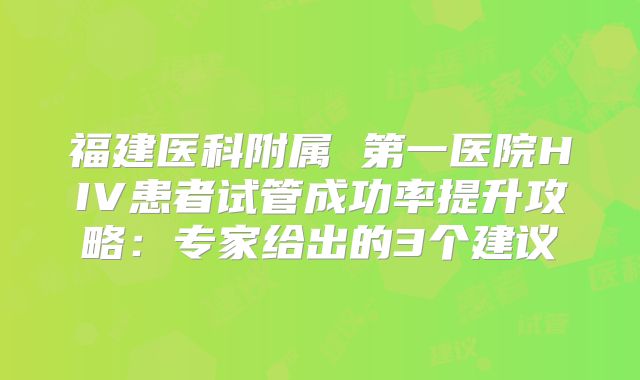 福建医科附属 第一医院HIV患者试管成功率提升攻略:专家给出的3个建议