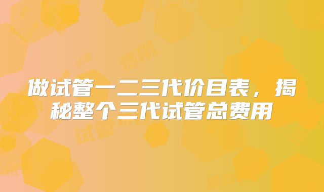 做试管一二三代价目表,揭秘整个三代试管总费用