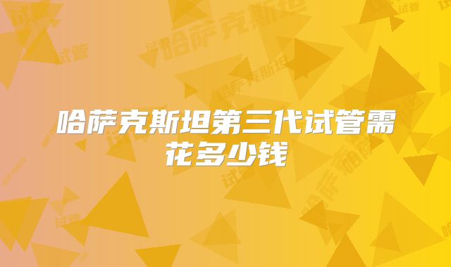 哈萨克斯坦第三代试管需花多少钱