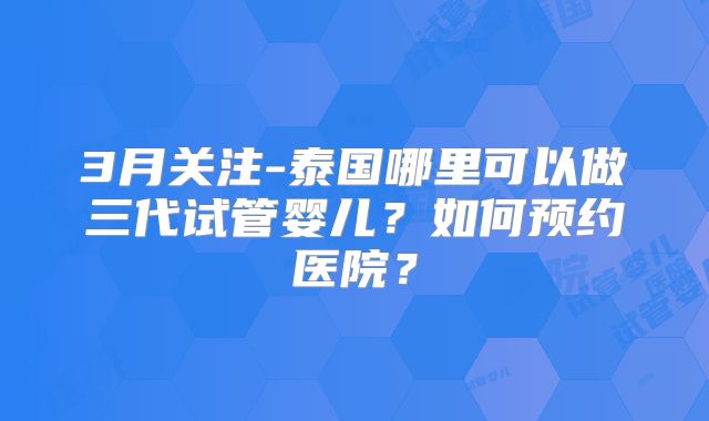 3月关注-泰国哪里可以做三代试管婴儿？如何预约医院？