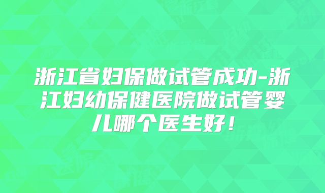 浙江省妇保做试管成功-浙江妇幼保健医院做试管婴儿哪个医生好！