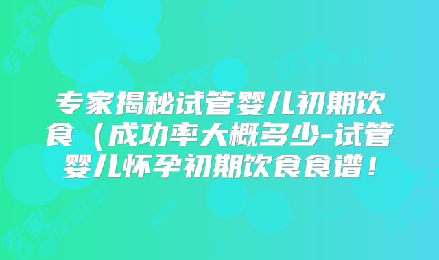 专家揭秘试管婴儿初期饮食(成功率大概多少-试管婴儿怀孕初期饮食食谱!