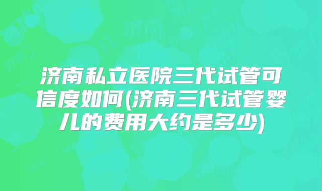 济南私立医院三代试管可信度如何(济南三代试管婴儿的费用大约是多少)