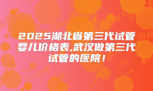 2025湖北省第三代试管婴儿价格表,武汉做第三代试管的医院！