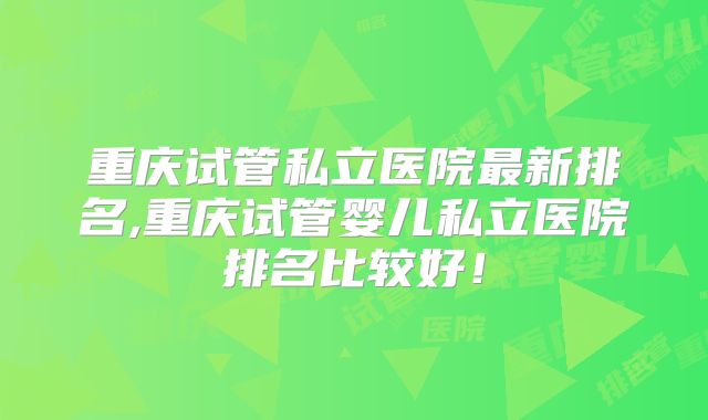 重庆试管私立医院最新排名,重庆试管婴儿私立医院排名比较好！