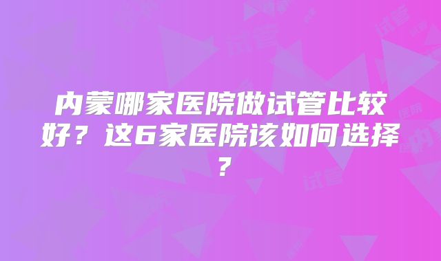内蒙哪家医院做试管比较好？这6家医院该如何选择？