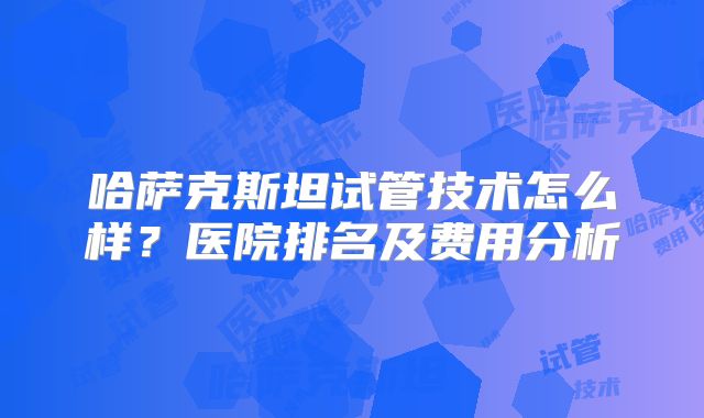 哈萨克斯坦试管技术怎么样？医院排名及费用分析