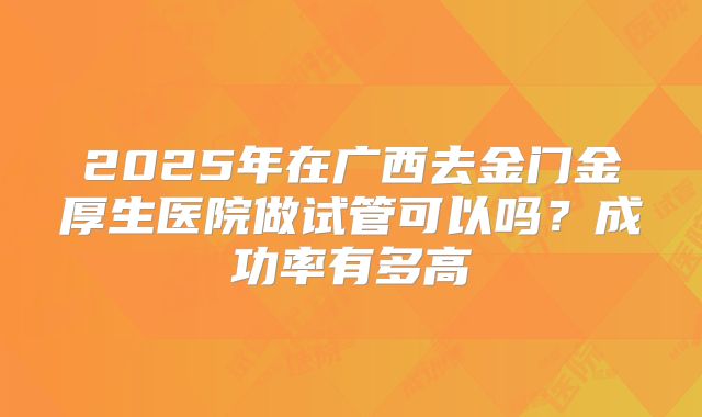 2025年在广西去金门金厚生医院做试管可以吗？成功率有多高