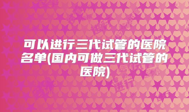 可以进行三代试管的医院名单(国内可做三代试管的医院)
