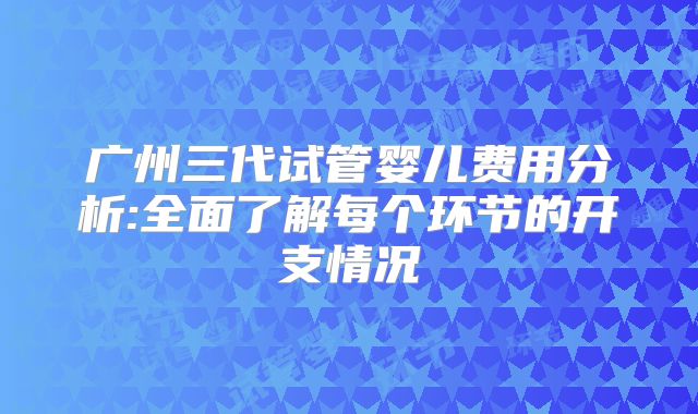 广州三代试管婴儿费用分析:全面了解每个环节的开支情况