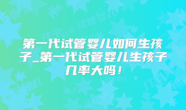 第一代试管婴儿如何生孩子_第一代试管婴儿生孩子几率大吗!