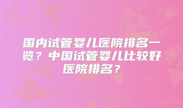 国内试管婴儿医院排名一览?中国试管婴儿比较好医院排名?