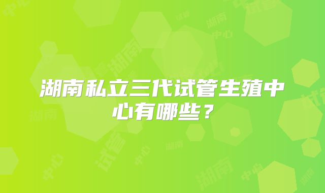 湖南私立三代试管生殖中心有哪些？