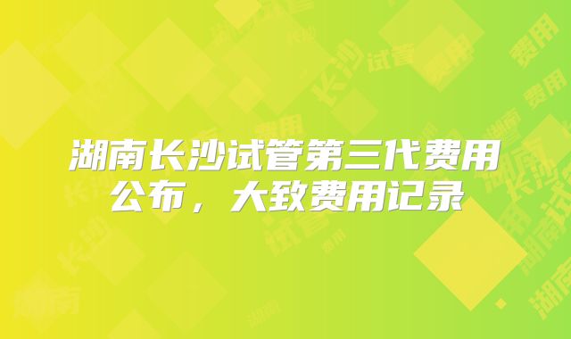 湖南长沙试管第三代费用公布，大致费用记录