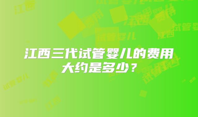 江西三代试管婴儿的费用大约是多少?