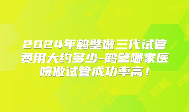 2024年鹤壁做三代试管费用大约多少-鹤壁哪家医院做试管成功率高!