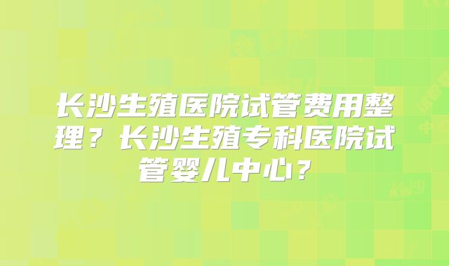 长沙生殖医院试管费用整理?长沙生殖专科医院试管婴儿中心?