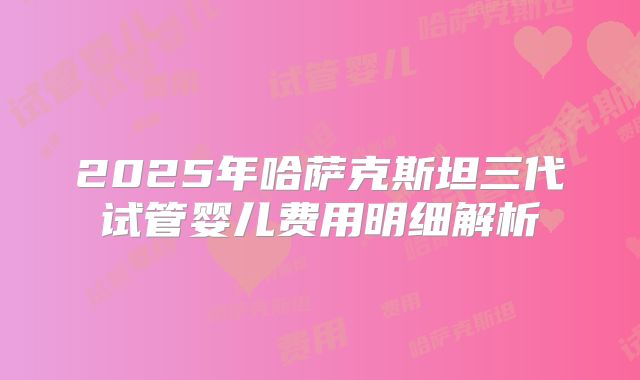 2025年哈萨克斯坦三代试管婴儿费用明细解析