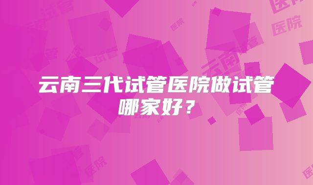 云南三代试管医院做试管哪家好?