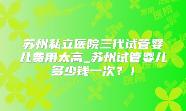 苏州私立医院三代试管婴儿费用太高_苏州试管婴儿多少钱一次？！