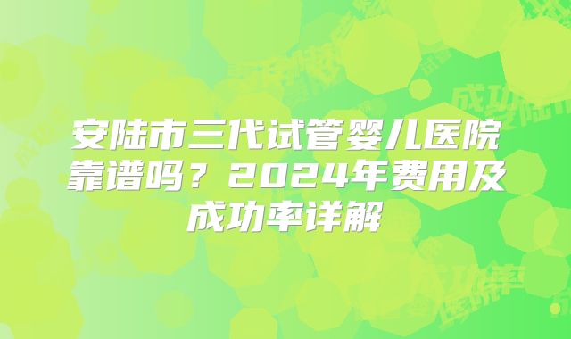 安陆市三代试管婴儿医院靠谱吗?2024年费用及成功率详解