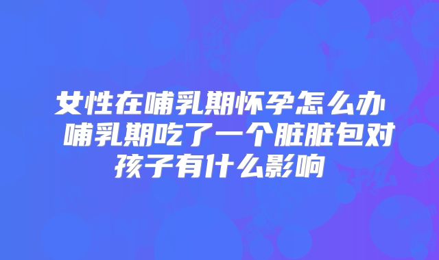 女性在哺乳期怀孕怎么办 哺乳期吃了一个脏脏包对孩子有什么影响