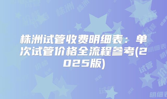 株洲试管收费明细表：单次试管价格全流程参考(2025版)