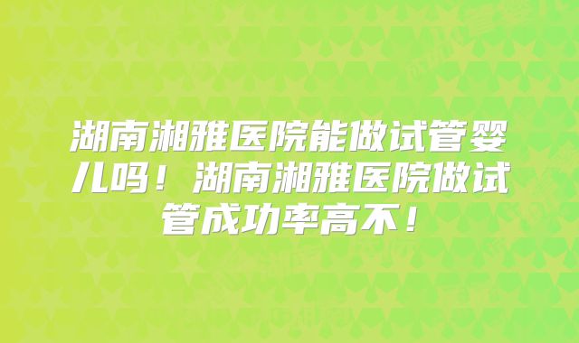 湖南湘雅医院能做试管婴儿吗！湖南湘雅医院做试管成功率高不！