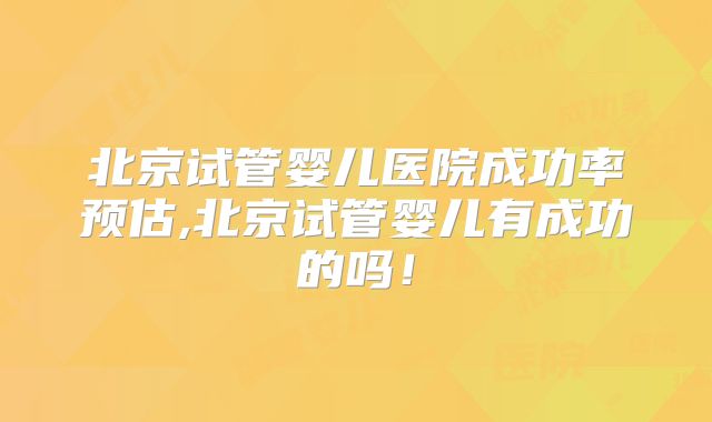 北京试管婴儿医院成功率预估,北京试管婴儿有成功的吗！