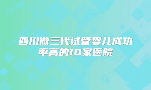 四川做三代试管婴儿成功率高的10家医院