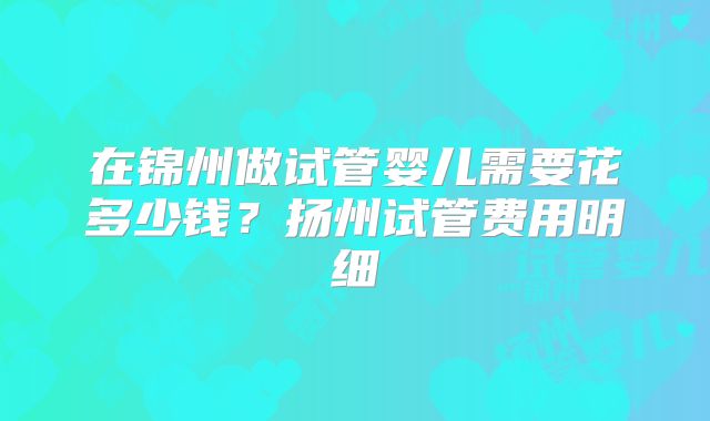 在锦州做试管婴儿需要花多少钱？扬州试管费用明细