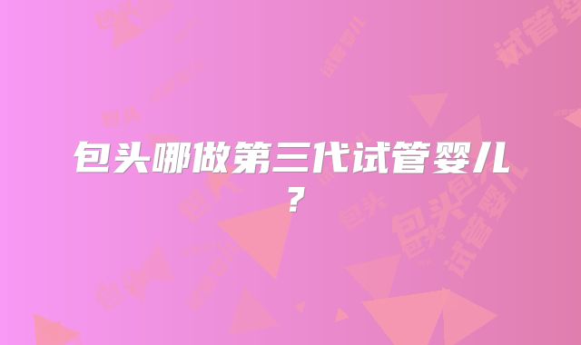 包头哪做第三代试管婴儿?