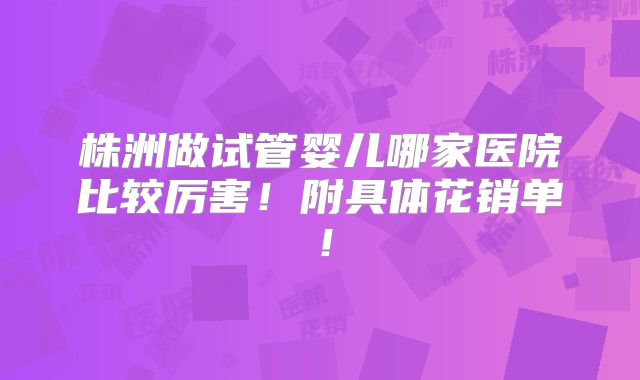 株洲做试管婴儿哪家医院比较厉害!附具体花销单!