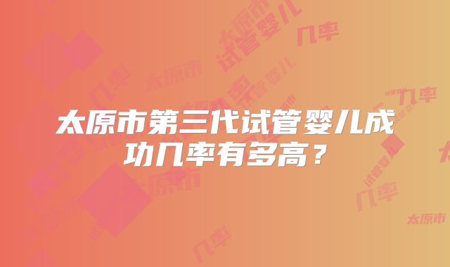 太原市第三代试管婴儿成功几率有多高?