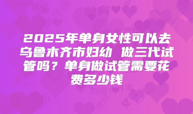 2025年单身女性可以去乌鲁木齐市妇幼 做三代试管吗?单身做试管需要花费多少钱