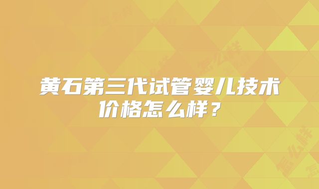 黄石第三代试管婴儿技术价格怎么样？