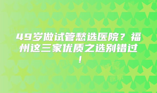 49岁做试管愁选医院？福州这三家优质之选别错过！