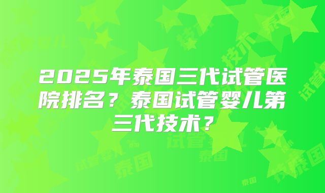 2025年泰国三代试管医院排名?泰国试管婴儿第三代技术?