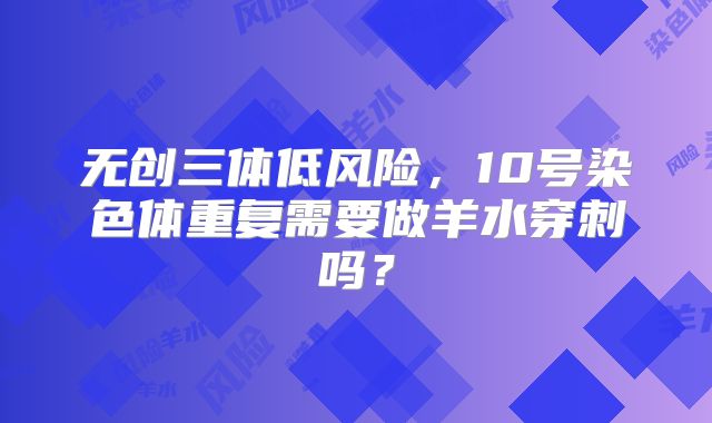 无创三体低风险,10号染色体重复需要做羊水穿刺吗?