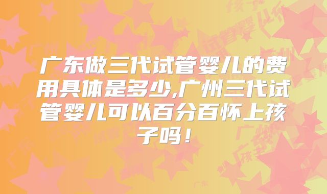 广东做三代试管婴儿的费用具体是多少,广州三代试管婴儿可以百分百怀上孩子吗！