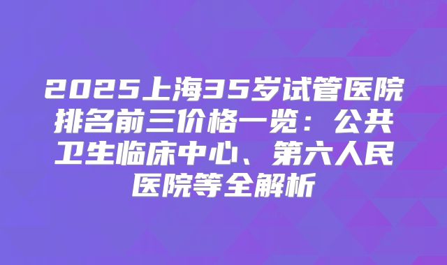 2025上海35岁试管医院排名前三价格一览:公共卫生临床中心、第六人民医院等全解析
