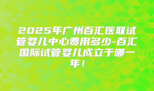 2025年广州百汇医联试管婴儿中心费用多少-百汇国际试管婴儿成立于哪一年!